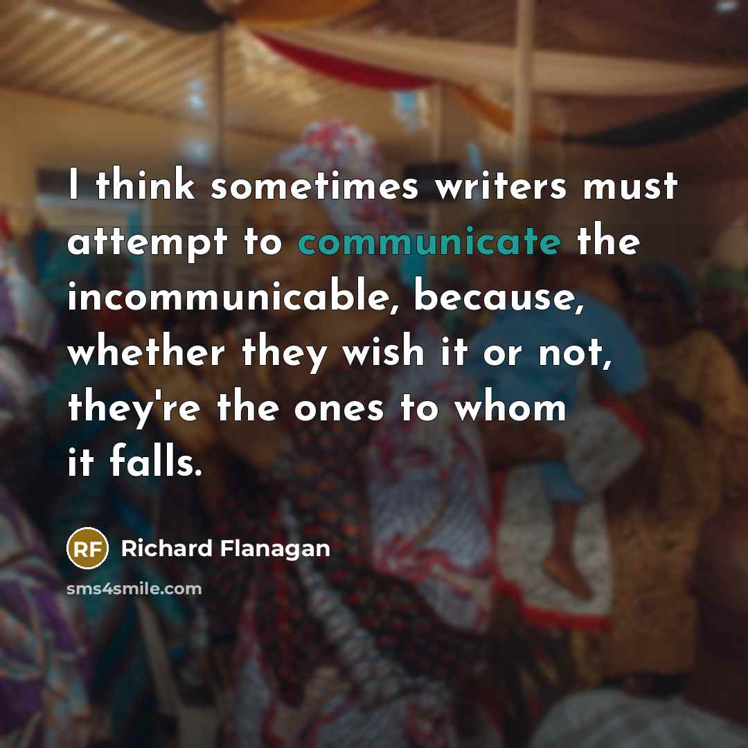“I think sometimes writers must attempt to communicate the incommunicable, because, whether they wish it or not, they're the ones to whom it falls.” quote by Richard Flanagan
