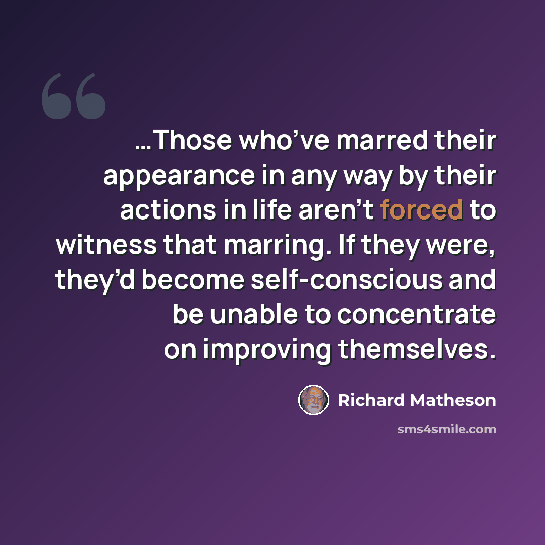 “…Those who’ve marred their appearance in any way by their actions in life aren’t forced to witness that marring. If they were, they’d become self-conscious and be unable to concentrate on improving themselves.” quote by Richard Matheson