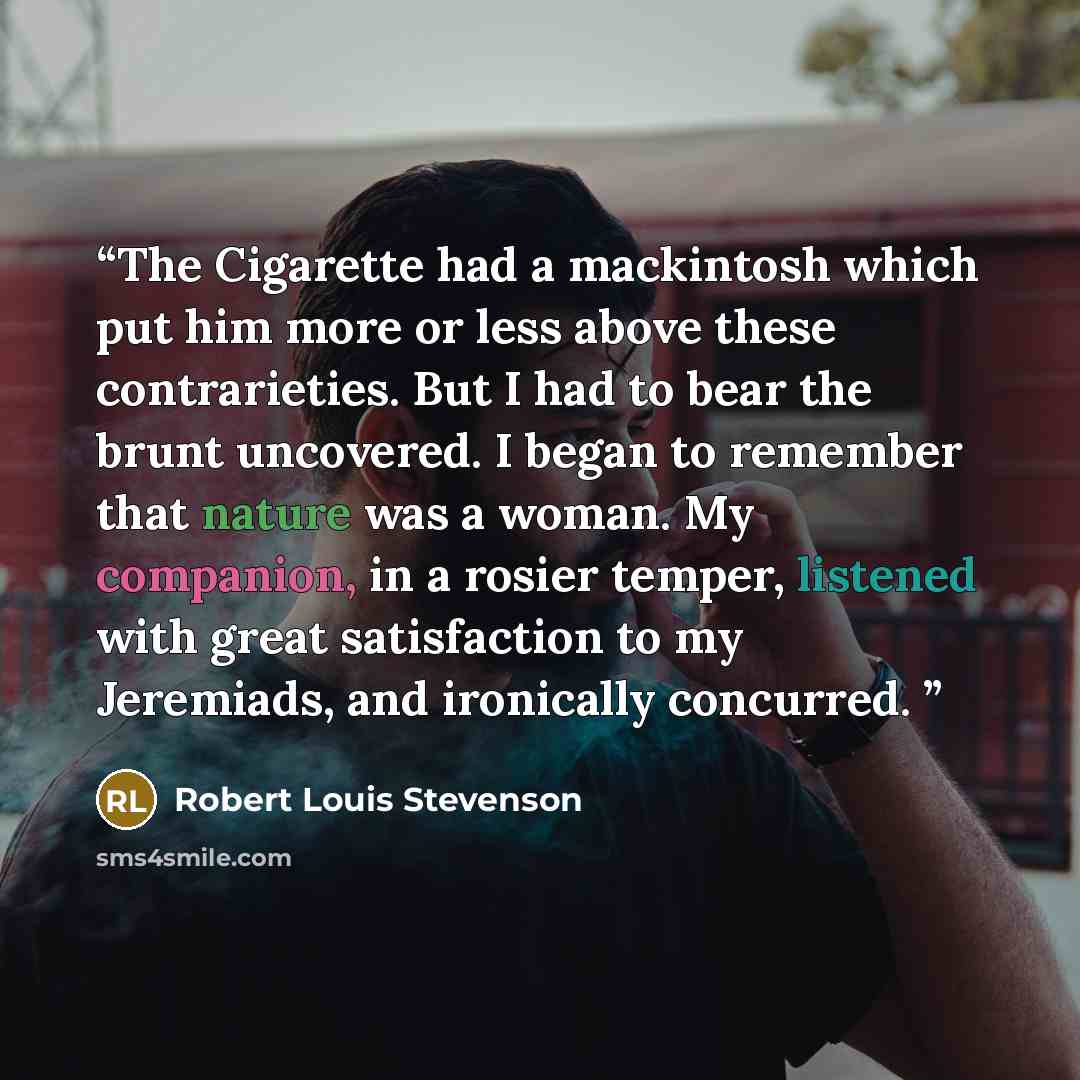“The Cigarette had a mackintosh which put him more or less above these contrarieties. But I had to bear the brunt uncovered. I began to remember that nature was a woman. My companion, in a rosier temper, listened with great satisfaction to my Jeremiads, and ironically concurred.” quote by Robert Louis Stevenson