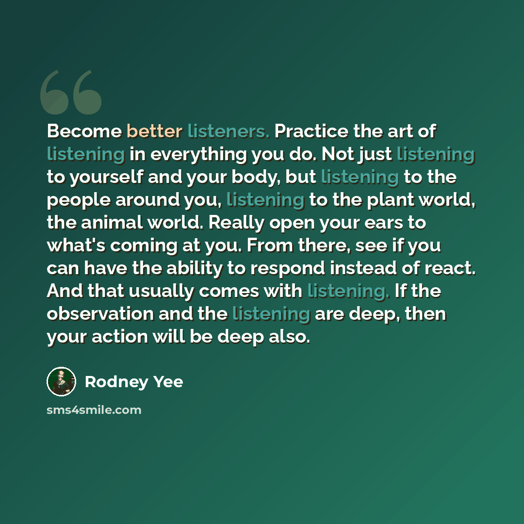 “Become better listeners. Practice the art of listening in everything you do. Not just listening to yourself and your body, but listening to the people around you, listening to the plant world, the animal world. Really open your ears to what's coming at you. From there, see if you can have the…” quote by Rodney Yee