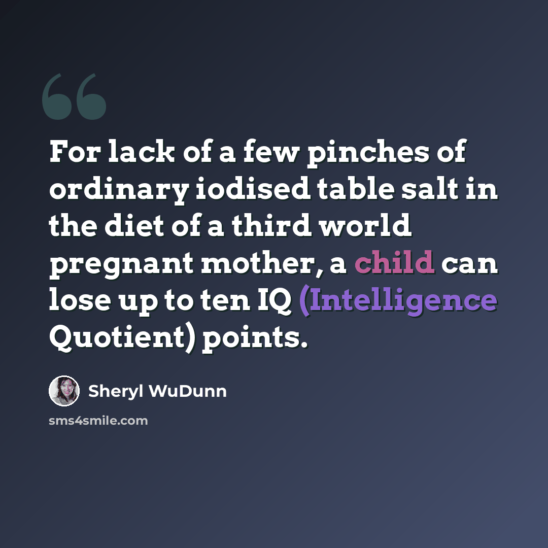 “For lack of a few pinches of ordinary iodised table salt in the diet of a third world pregnant mother, a child can lose up to ten IQ (Intelligence Quotient) points.” quote by Sheryl WuDunn