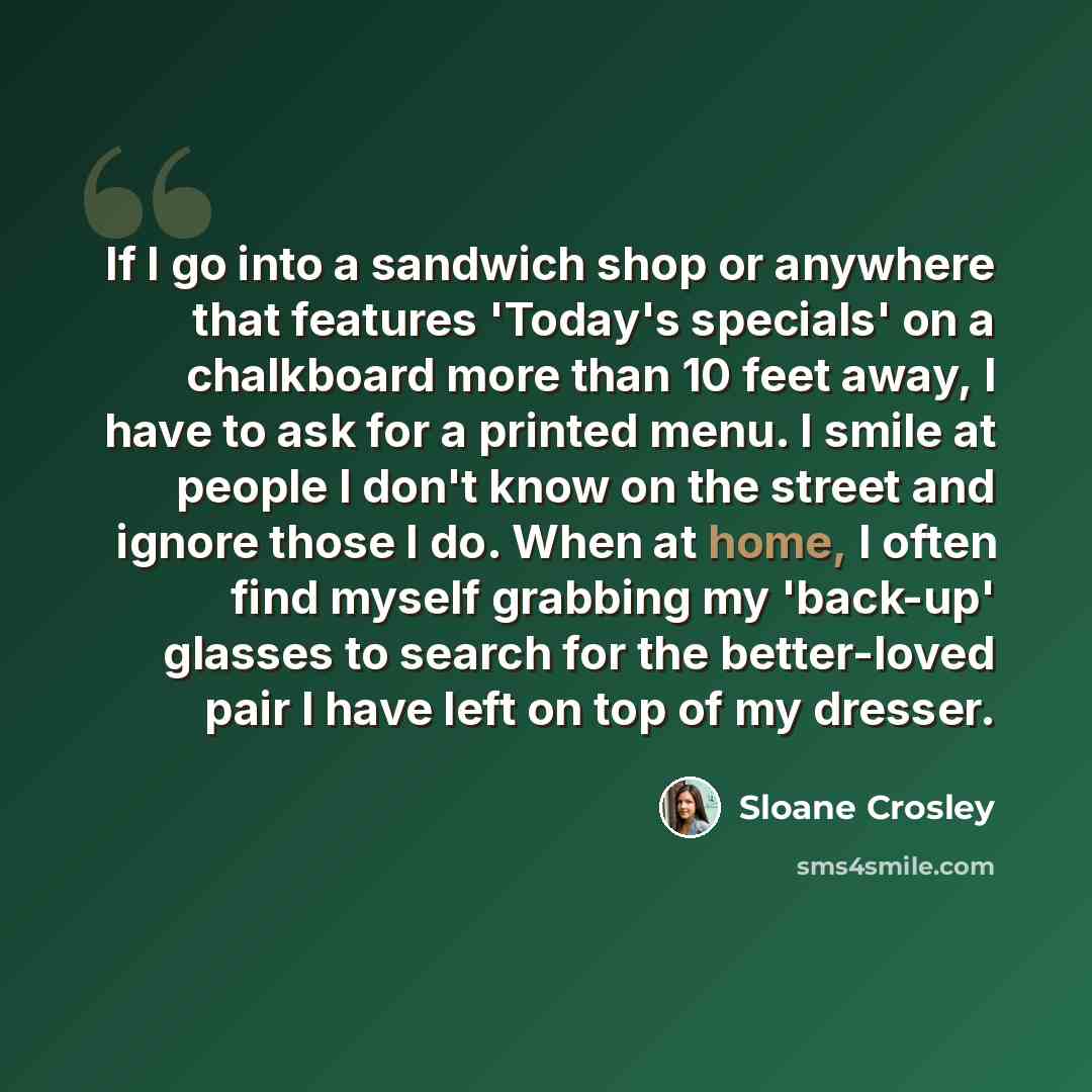 “If I go into a sandwich shop or anywhere that features 'Today's specials' on a chalkboard more than 10 feet away, I have to ask for a printed menu. I smile at people I don't know on the street and ignore those I do. When at home, I often find myself grabbing my 'back-up' glasses to search for the…” quote by Sloane Crosley