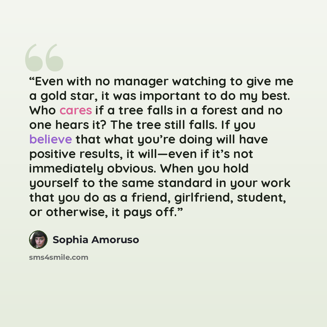 “Even with no manager watching to give me a gold star, it was important to do my best. Who cares if a tree falls in a forest and no one hears it? The tree still falls. If you believe that what you’re doing will have positive results, it will—even if it’s not immediately obvious. When you hold…” quote by Sophia Amoruso