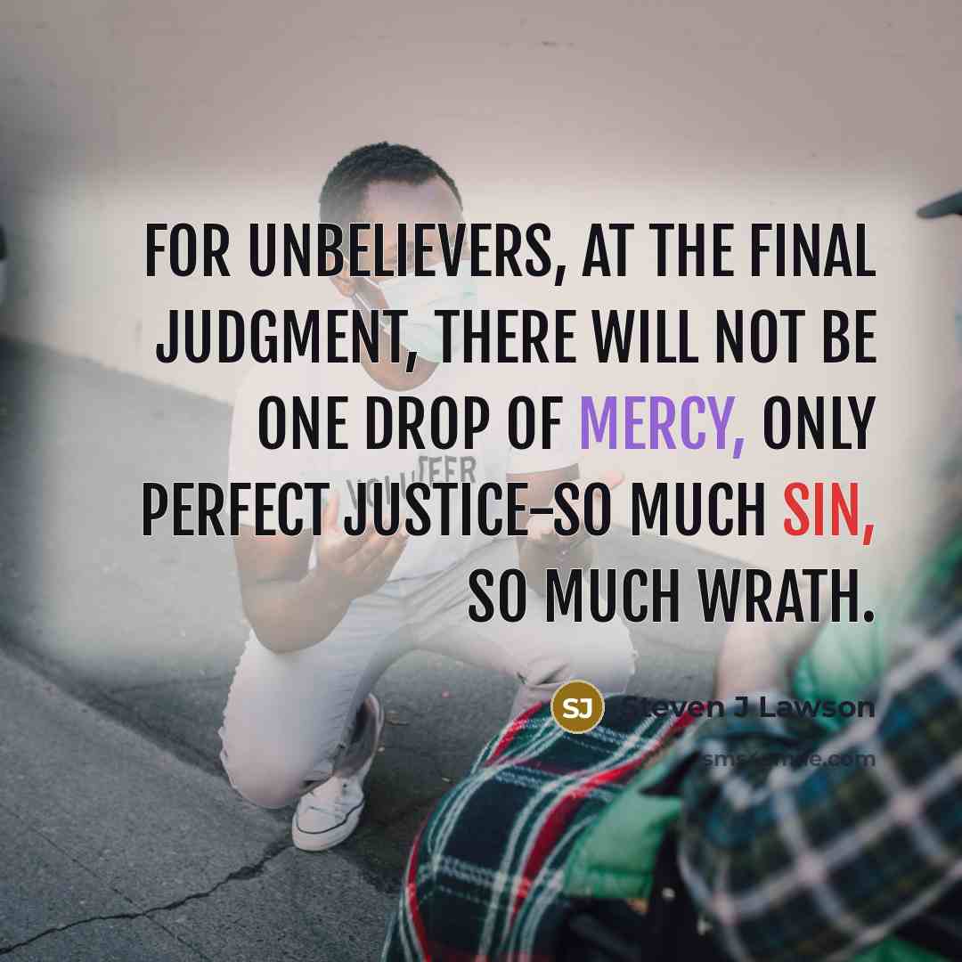 “For unbelievers, at the final judgment, there will not be one drop of mercy, only perfect justice-so much sin, so much wrath.” quote by Steven J Lawson