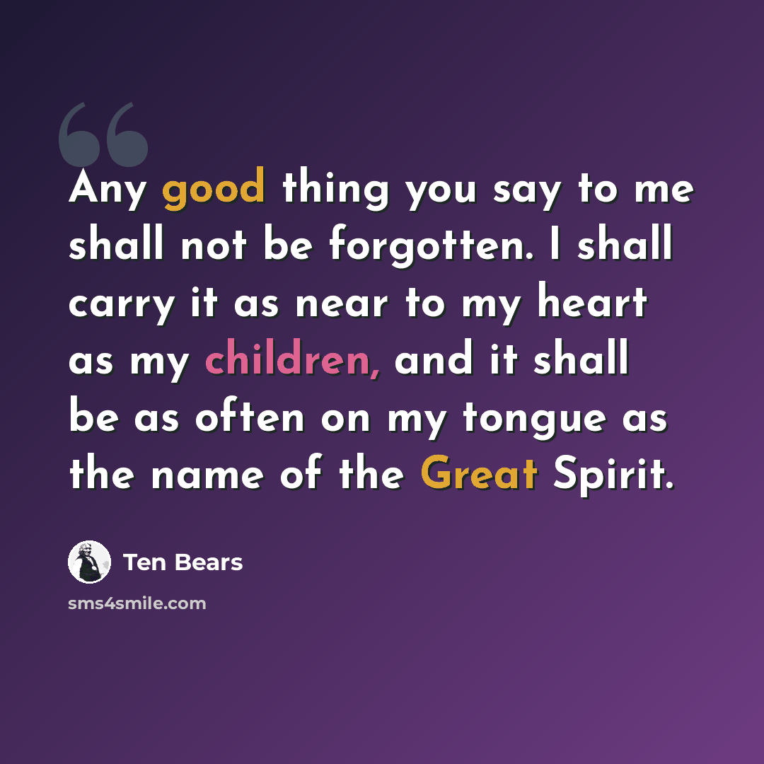 “Any good thing you say to me shall not be forgotten. I shall carry it as near to my heart as my children, and it shall be as often on my tongue as the name of the Great Spirit.” quote by Ten Bears