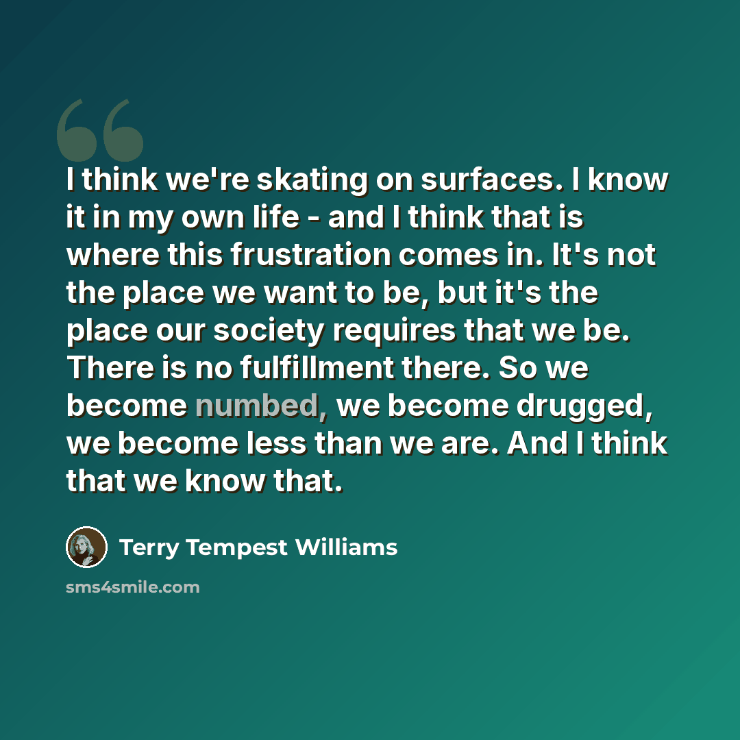 “I think we're skating on surfaces. I know it in my own life - and I think that is where this frustration comes in. It's not the place we want to be, but it's the place our society requires that we be. There is no fulfillment there. So we become numbed, we become drugged, we become less than we…” quote by Terry Tempest Williams