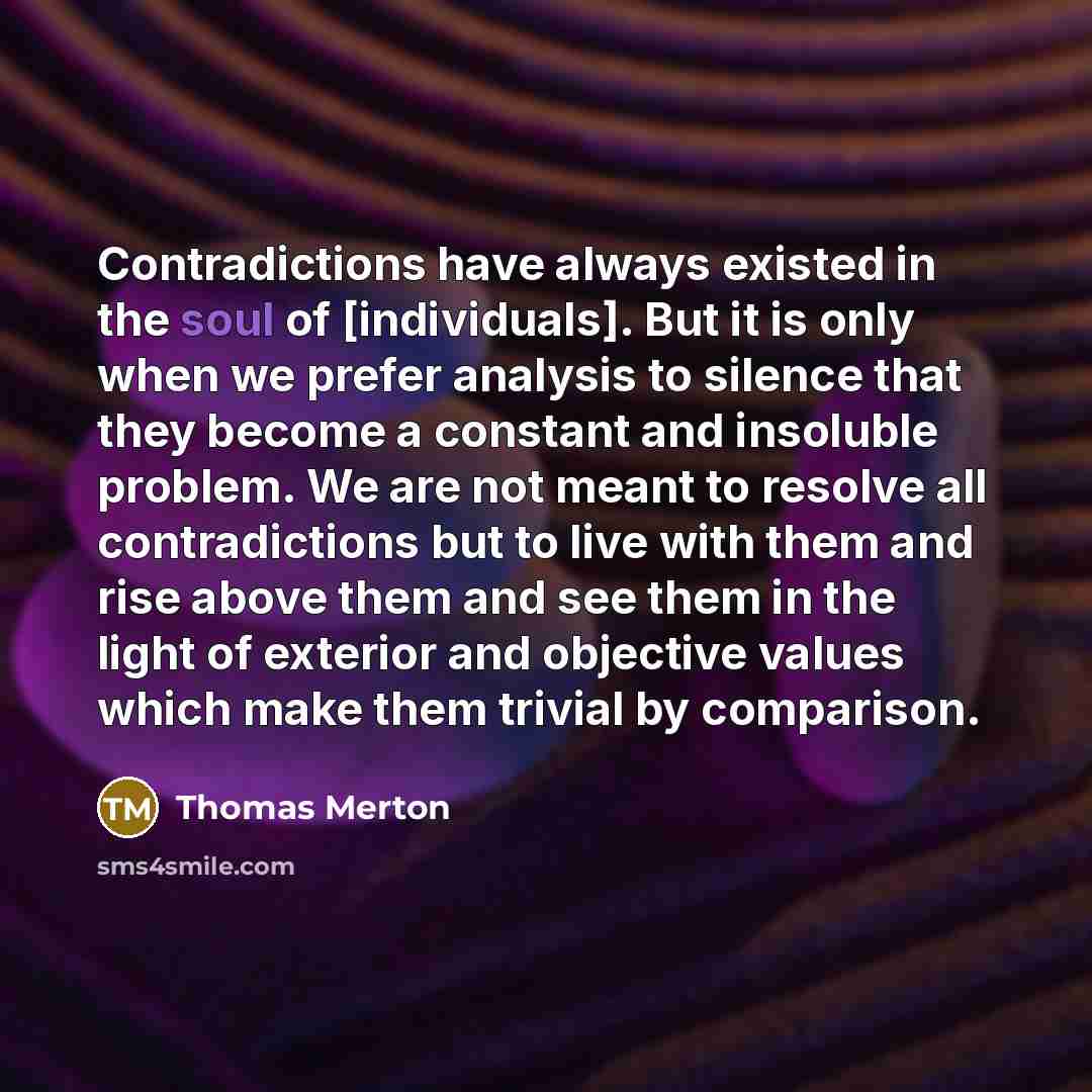 “Contradictions have always existed in the soul of [individuals]. But it is only when we prefer analysis to silence that they become a constant and insoluble problem. We are not meant to resolve all contradictions but to live with them and rise above them and see them in the light of exterior and…” quote by Thomas Merton