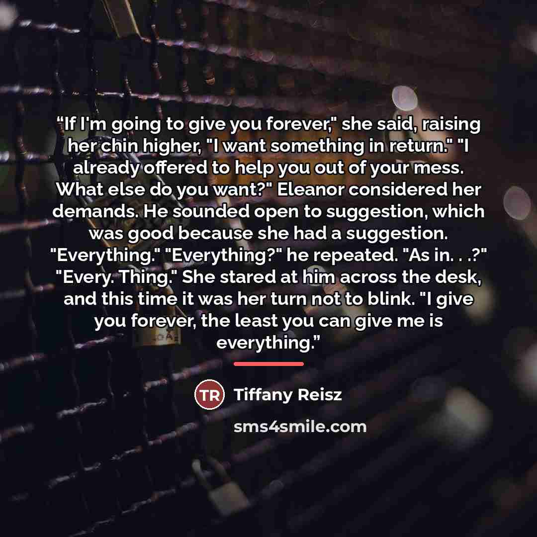 “If I'm going to give you forever," she said, raising her chin higher, "I want something in return." "I already offered to help you out of your mess. What else do you want?" Eleanor considered her demands. He sounded open to suggestion, which was good because she had a suggestion. "Everything."…” quote by Tiffany Reisz