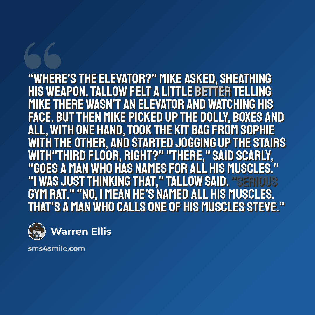 “Where's the elevator?" Mike asked, sheathing his weapon. Tallow felt a little better telling Mike there wasn't an elevator and watching his face. But then Mike picked up the dolly, boxes and all, with one hand, took the kit bag from Sophie with the other, and started jogging up the stairs…” quote by Warren Ellis