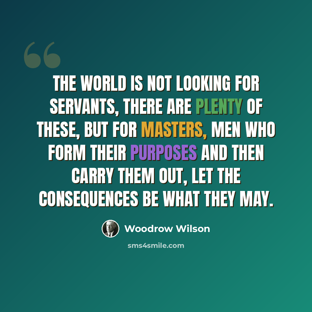 “The world is not looking for servants, there are plenty of these, but for masters, men who form their purposes and then carry them out, let the consequences be what they may.” quote by Woodrow Wilson