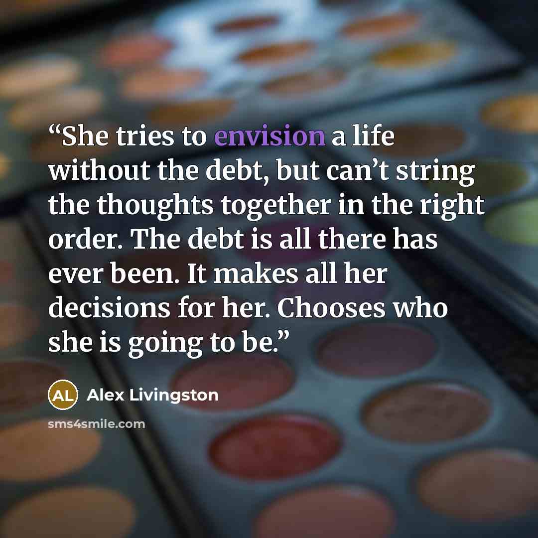 “She tries to envision a life without the debt, but can’t string the thoughts together in the right order. The debt is all there has ever been. It makes all her decisions for her. Chooses who she is going to be.” quote by Alex Livingston