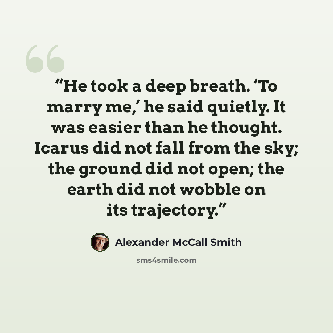 “He took a deep breath. ‘To marry me,’ he said quietly. It was easier than he thought. Icarus did not fall from the sky; the ground did not open; the earth did not wobble on its trajectory.” quote by Alexander McCall Smith