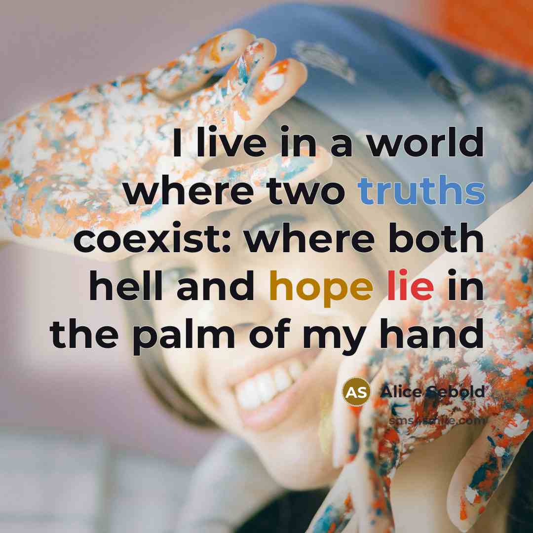 “I live in a world where two truths coexist: where both hell and hope lie in the palm of my hand” quote by Alice Sebold