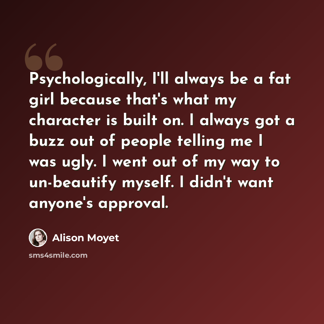 “Psychologically, I'll always be a fat girl because that's what my character is built on. I always got a buzz out of people telling me I was ugly. I went out of my way to un-beautify myself. I didn't want anyone's approval.” quote by Alison Moyet