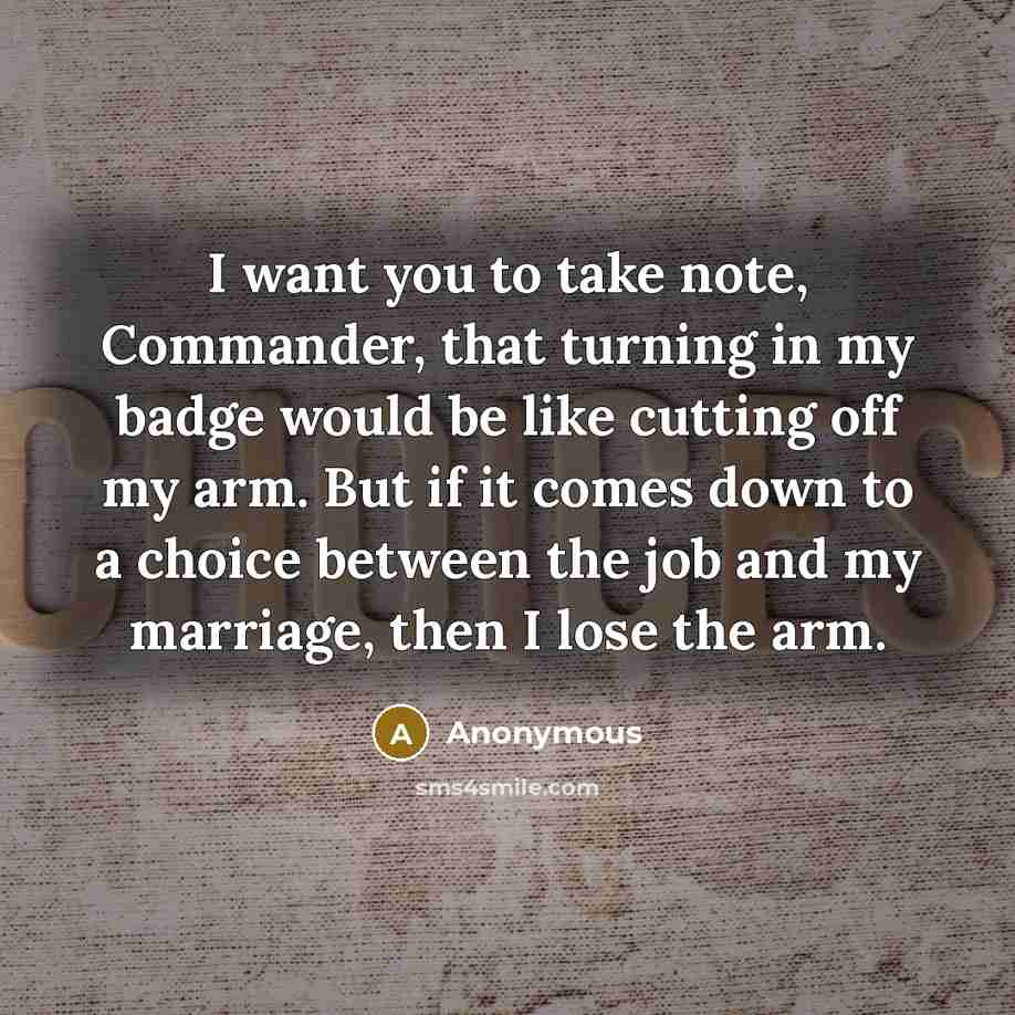 “I want you to take note, Commander, that turning in my badge would be like cutting off my arm. But if it comes down to a choice between the job and my marriage, then I lose the arm.” quote by Anonymous