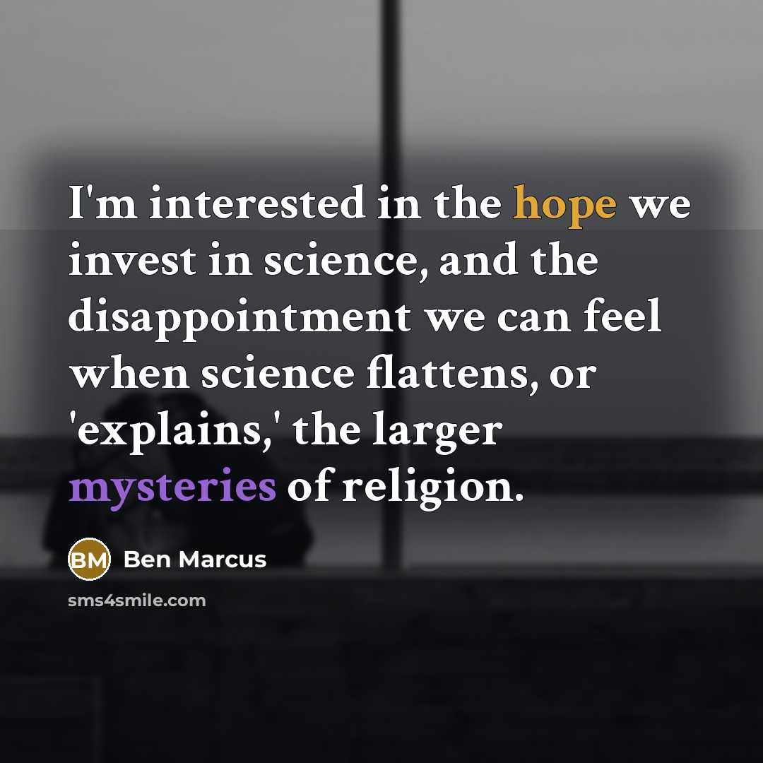 “I'm interested in the hope we invest in science, and the disappointment we can feel when science flattens, or 'explains,' the larger mysteries of religion.” quote by Ben Marcus