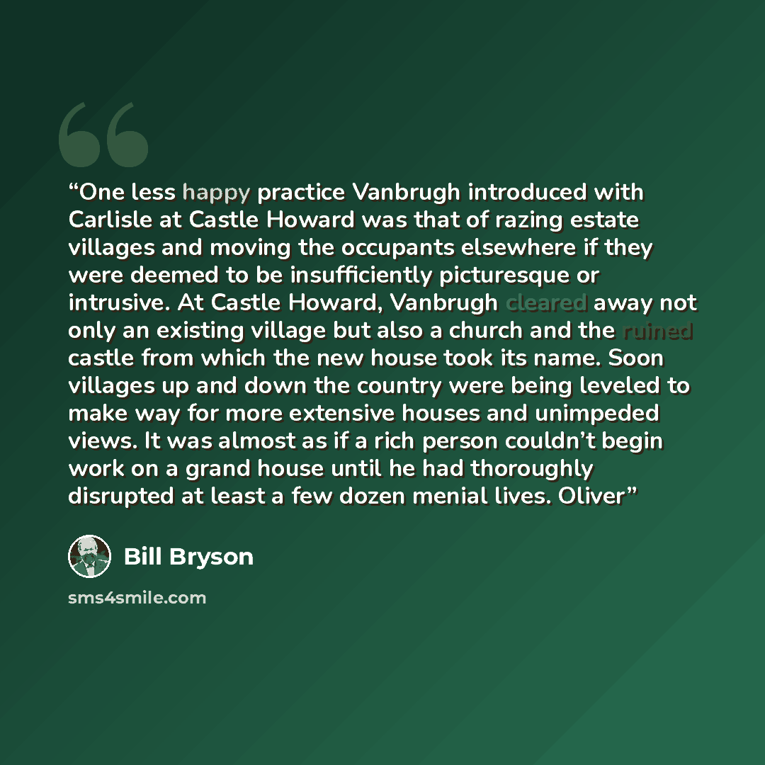 “One less happy practice Vanbrugh introduced with Carlisle at Castle Howard was that of razing estate villages and moving the occupants elsewhere if they were deemed to be insufficiently picturesque or intrusive. At Castle Howard, Vanbrugh cleared away not only an existing village but also a church…” quote by Bill Bryson