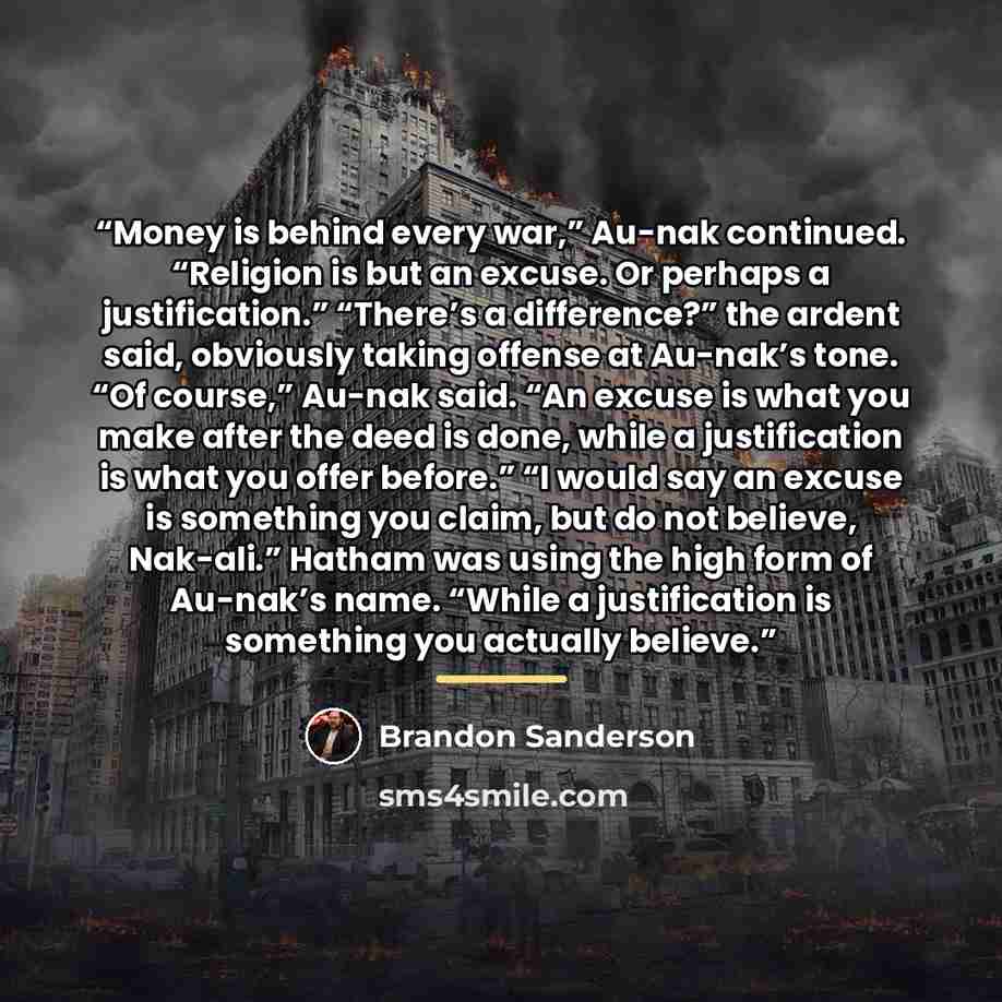 “Money is behind every war,” Au-nak continued. “Religion is but an excuse. Or perhaps a justification.” “There’s a difference?” the ardent said, obviously taking offense at Au-nak’s tone. “Of course,” Au-nak said. “An excuse is what you make after the deed is done, while a justification is what you…” quote by Brandon Sanderson
