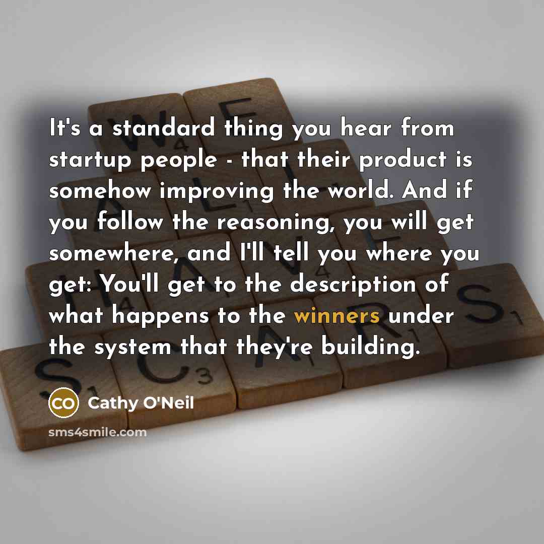 “It's a standard thing you hear from startup people - that their product is somehow improving the world. And if you follow the reasoning, you will get somewhere, and I'll tell you where you get: You'll get to the description of what happens to the winners under the system that they're building.” quote by Cathy O'Neil