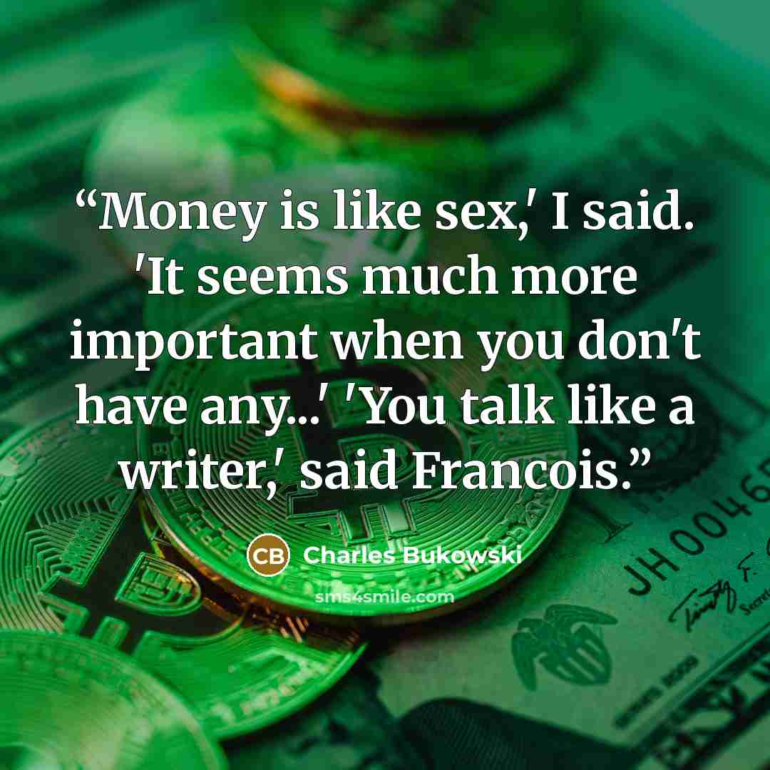 “Money is like sex,' I said. 'It seems much more important when you don't have any...' 'You talk like a writer,' said Francois.” quote by Charles Bukowski