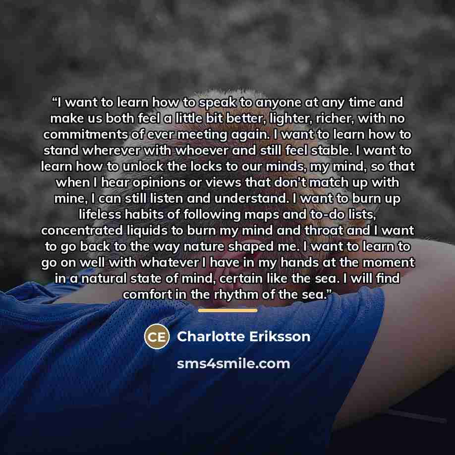 “I want to learn how to speak to anyone at any time and make us both feel a little bit better, lighter, richer, with no commitments of ever meeting again. I want to learn how to stand wherever with whoever and still feel stable. I want to learn how to unlock the locks to our minds, my mind, so that…” quote by Charlotte Eriksson