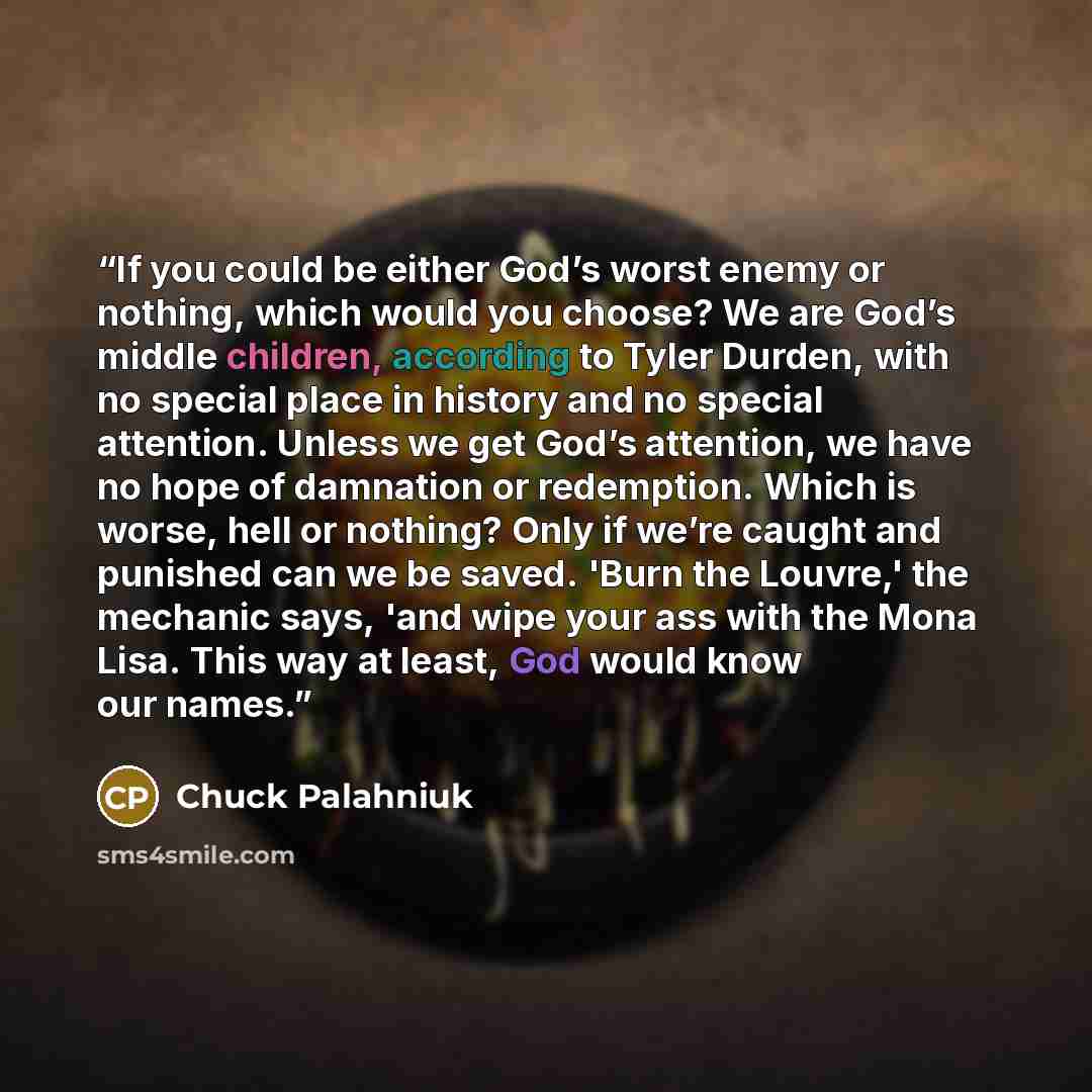 “If you could be either God’s worst enemy or nothing, which would you choose? We are God’s middle children, according to Tyler Durden, with no special place in history and no special attention. Unless we get God’s attention, we have no hope of damnation or redemption. Which is worse, hell or…” quote by Chuck Palahniuk