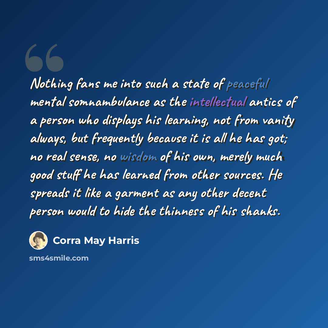 “Nothing fans me into such a state of peaceful mental somnambulance as the intellectual antics of a person who displays his learning, not from vanity always, but frequently because it is all he has got; no real sense, no wisdom of his own, merely much good stuff he has learned from other sources…” quote by Corra May Harris