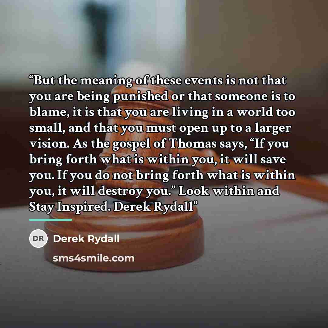 “But the meaning of these events is not that you are being punished or that someone is to blame, it is that you are living in a world too small, and that you must open up to a larger vision. As the gospel of Thomas says, “If you bring forth what is within you, it will save you. If you do not bring…” quote by Derek Rydall
