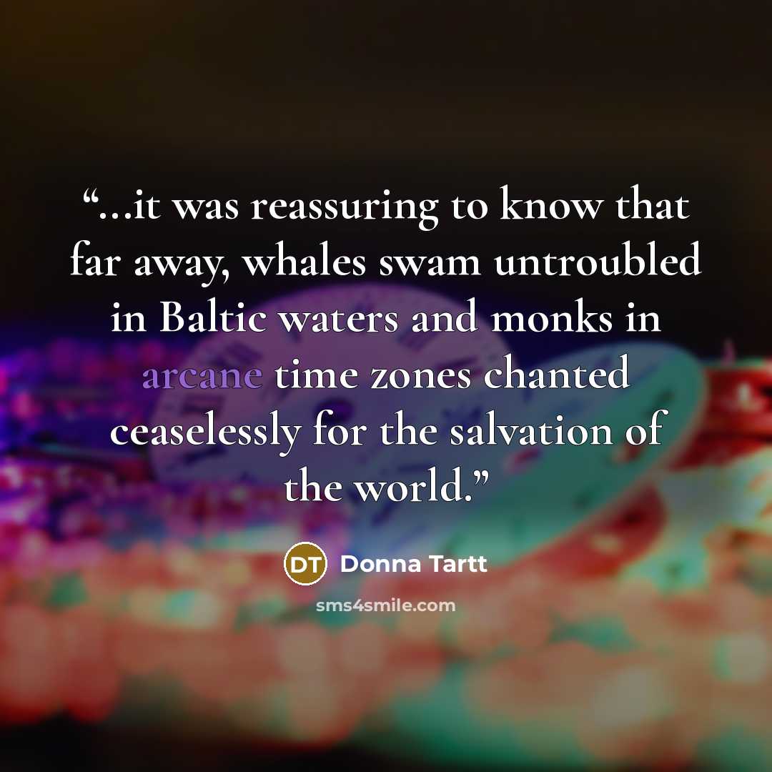 “...it was reassuring to know that far away, whales swam untroubled in Baltic waters and monks in arcane time zones chanted ceaselessly for the salvation of the world.” quote by Donna Tartt