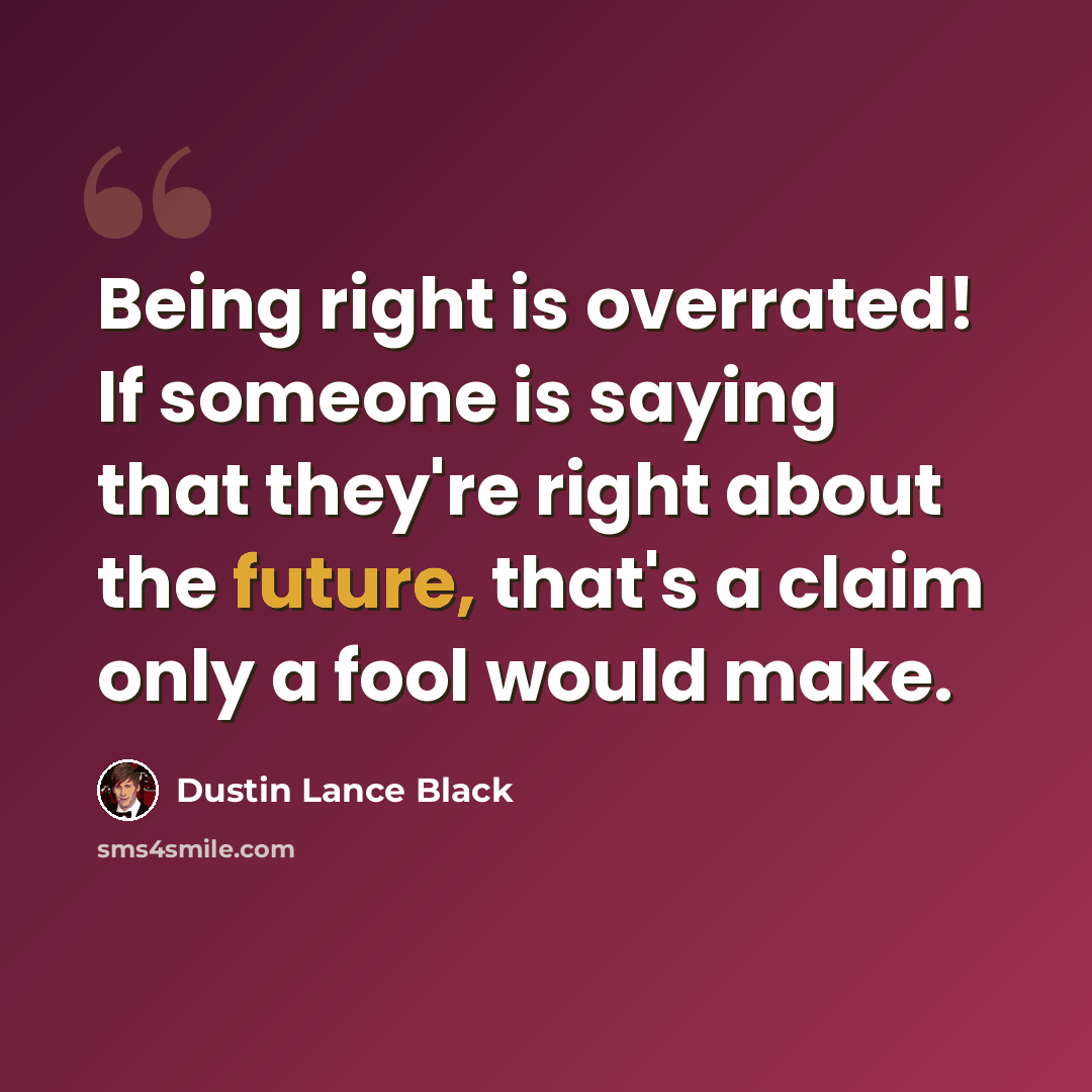 “Being right is overrated! If someone is saying that they're right about the future, that's a claim only a fool would make.” quote by Dustin Lance Black