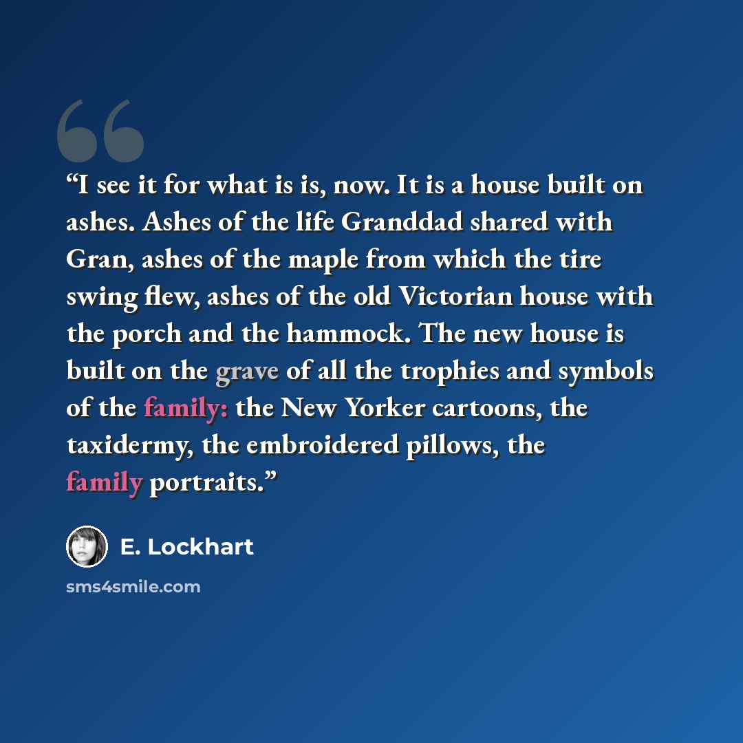 “I see it for what is is, now. It is a house built on ashes. Ashes of the life Granddad shared with Gran, ashes of the maple from which the tire swing flew, ashes of the old Victorian house with the porch and the hammock. The new house is built on the grave of all the trophies and symbols of the…” quote by E. Lockhart
