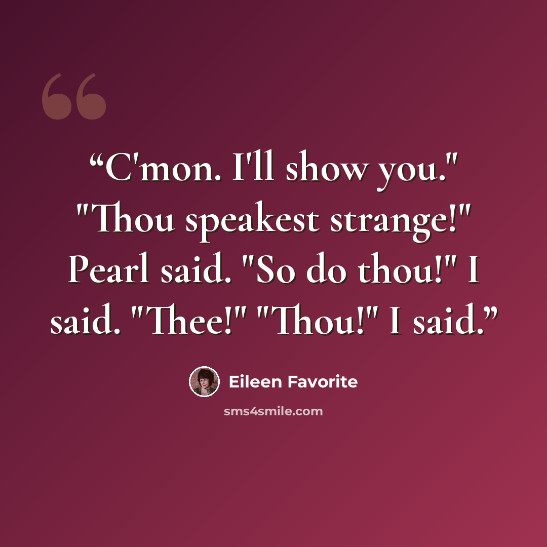 “C'mon. I'll show you." "Thou speakest strange!" Pearl said. "So do thou!" I said. "Thee!" "Thou!" I said.” quote by Eileen Favorite