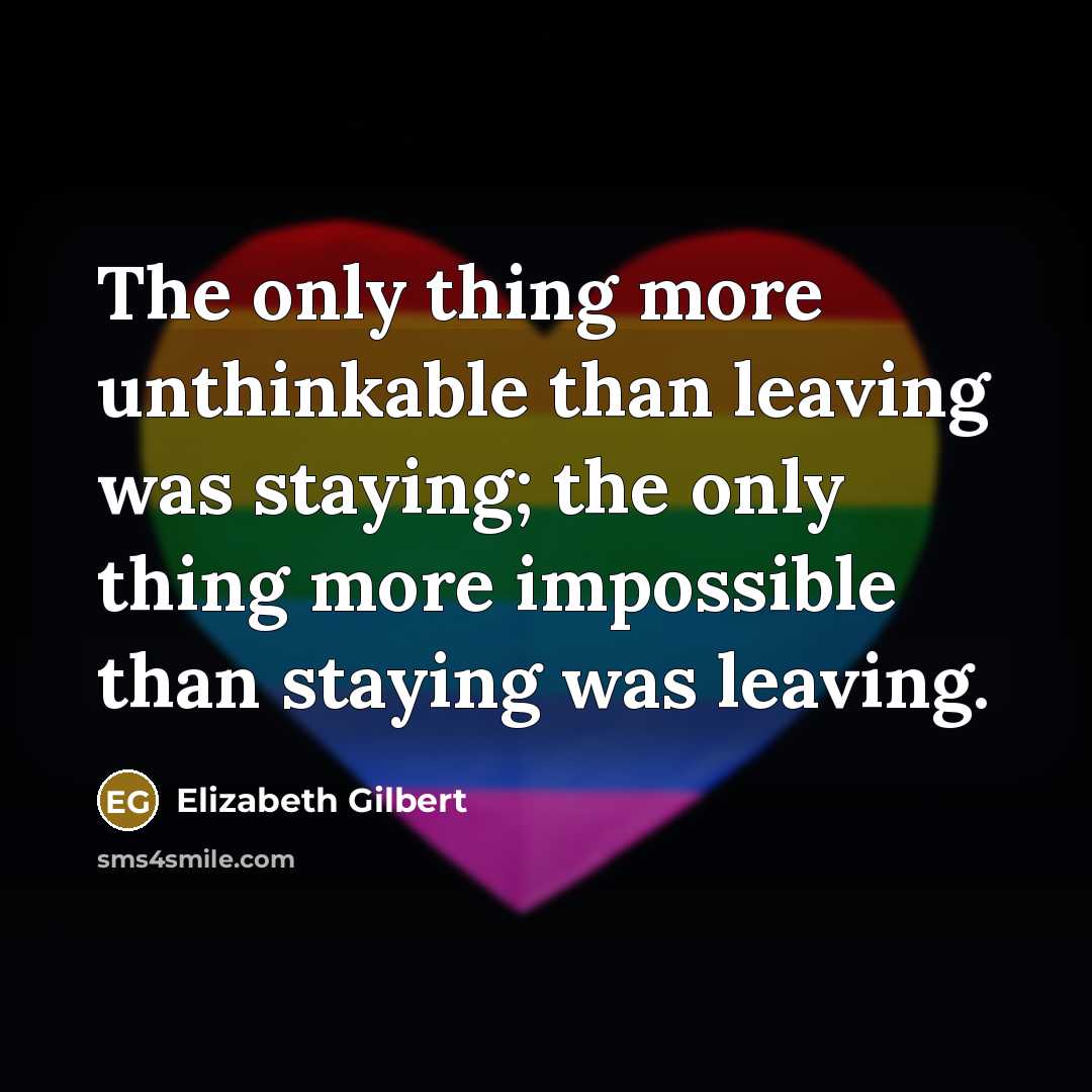 “The only thing more unthinkable than leaving was staying; the only thing more impossible than staying was leaving.” quote by Elizabeth Gilbert
