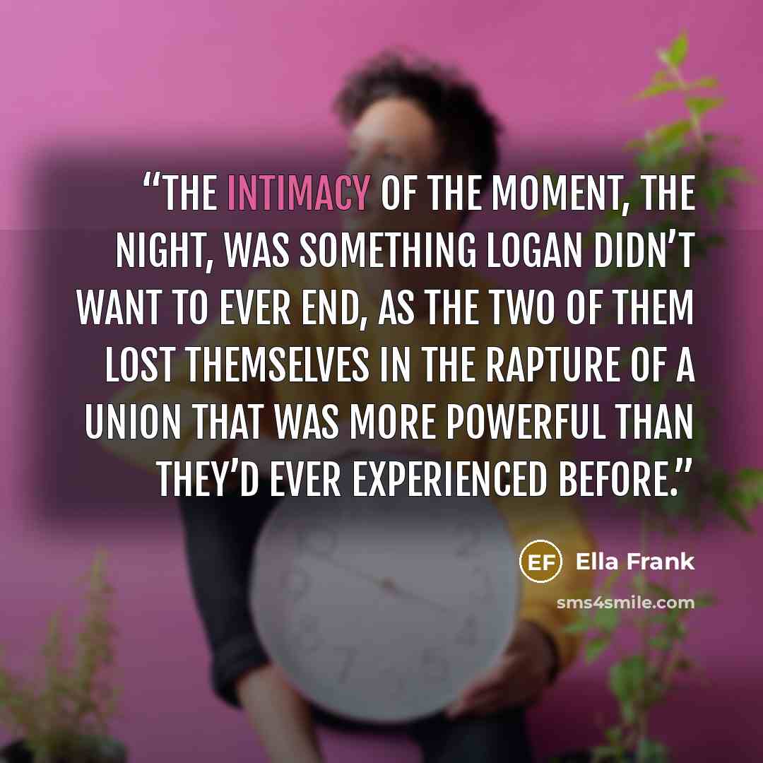 “The intimacy of the moment, the night, was something Logan didn’t want to ever end, as the two of them lost themselves in the rapture of a union that was more powerful than they’d ever experienced before.” quote by Ella Frank