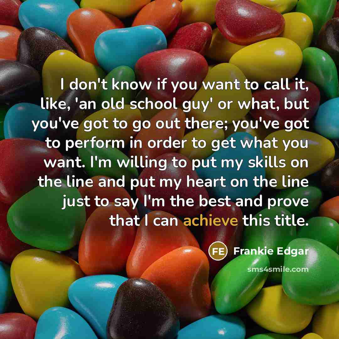 “I don't know if you want to call it, like, 'an old school guy' or what, but you've got to go out there; you've got to perform in order to get what you want. I'm willing to put my skills on the line and put my heart on the line just to say I'm the best and prove that I can achieve this title.” quote by Frankie Edgar