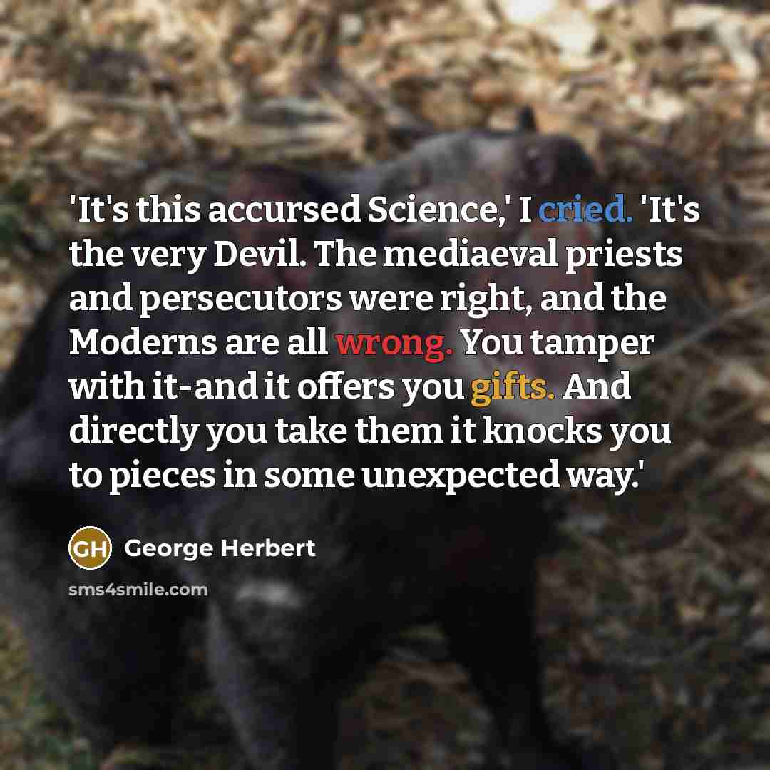 “'It's this accursed Science,' I cried. 'It's the very Devil. The mediaeval priests and persecutors were right, and the Moderns are all wrong. You tamper with it-and it offers you gifts. And directly you take them it knocks you to pieces in some unexpected way.'” quote by George Herbert