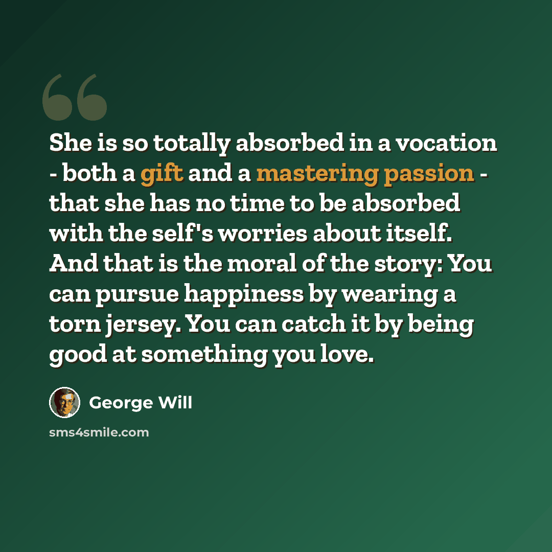 “She is so totally absorbed in a vocation - both a gift and a mastering passion - that she has no time to be absorbed with the self's worries about itself. And that is the moral of the story: You can pursue happiness by wearing a torn jersey. You can catch it by being good at something you love.” quote by George Will