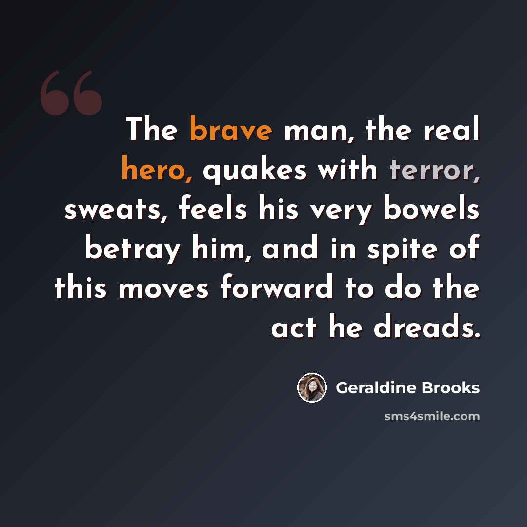 “The brave man, the real hero, quakes with terror, sweats, feels his very bowels betray him, and in spite of this moves forward to do the act he dreads.” quote by Geraldine Brooks