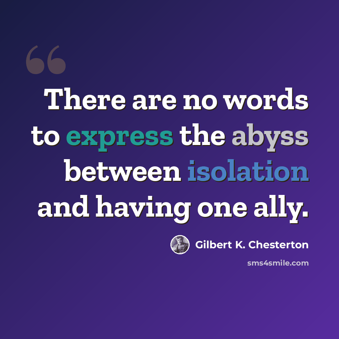 “There are no words to express the abyss between isolation and having one ally.” quote by Gilbert K. Chesterton