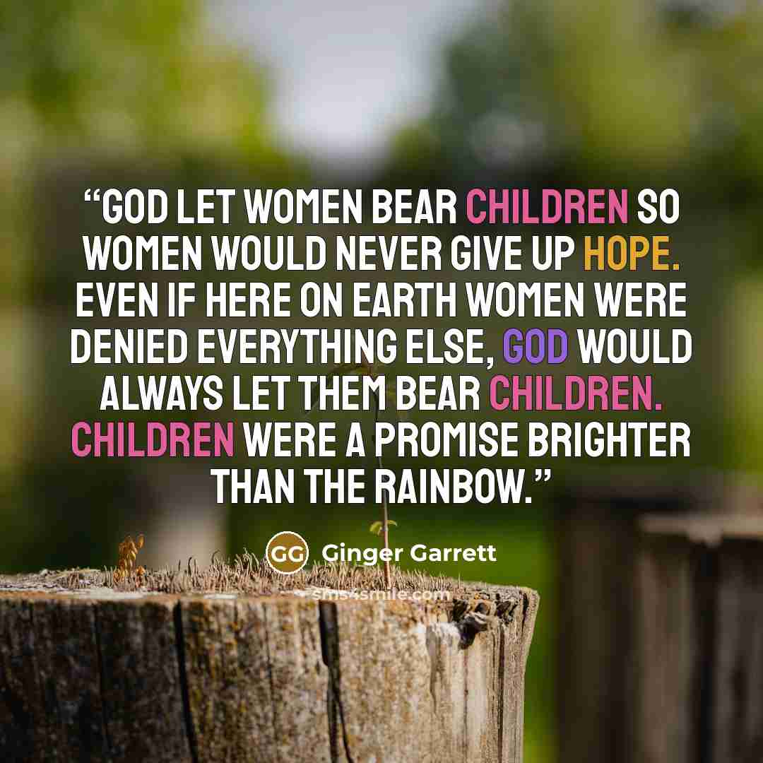 “GOd let women bear children so women would never give up hope. Even if here on earth women were denied everything else, God would always let them bear children. Children were a promise brighter than the rainbow.” quote by Ginger Garrett