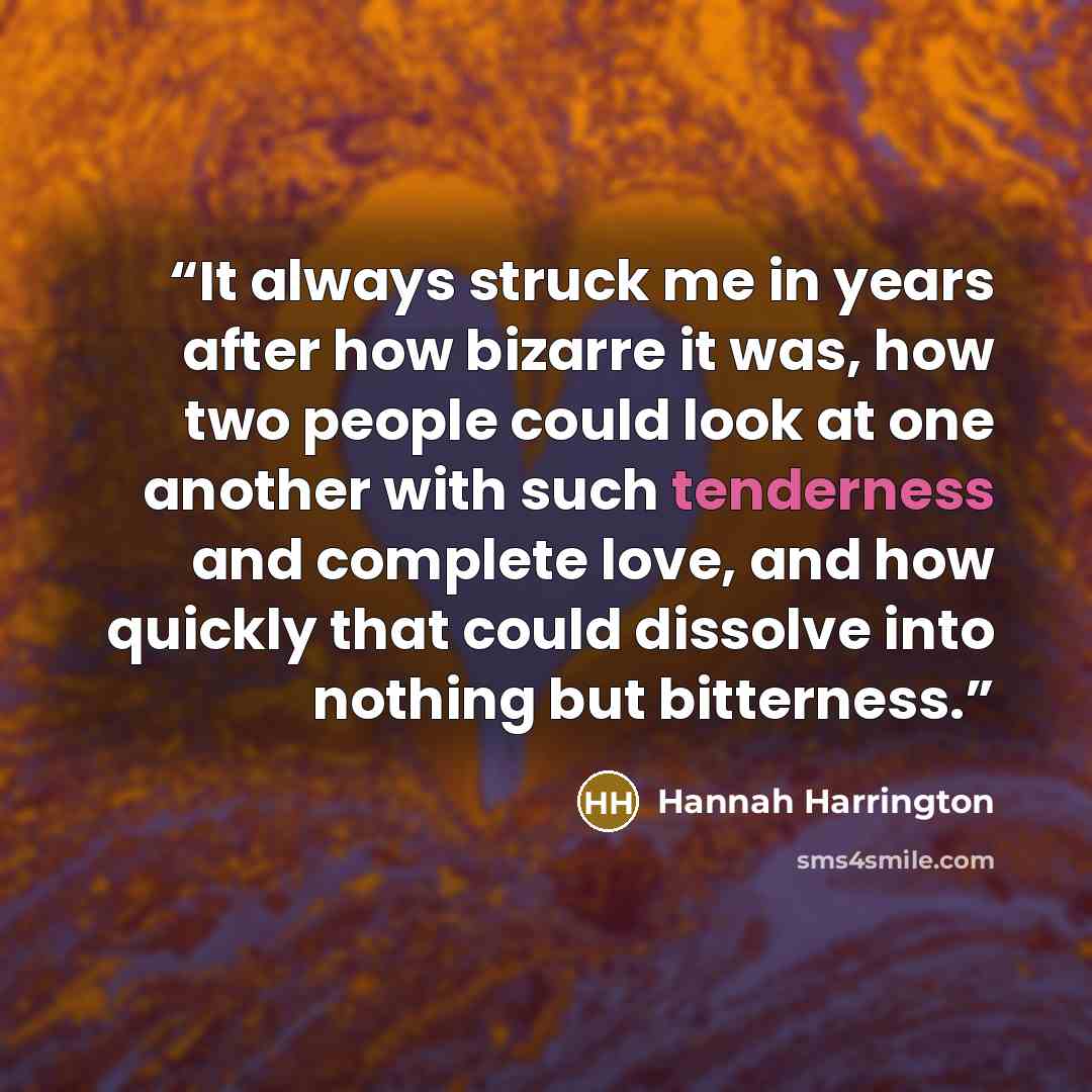 “It always struck me in years after how bizarre it was, how two people could look at one another with such tenderness and complete love, and how quickly that could dissolve into nothing but bitterness.” quote by Hannah Harrington