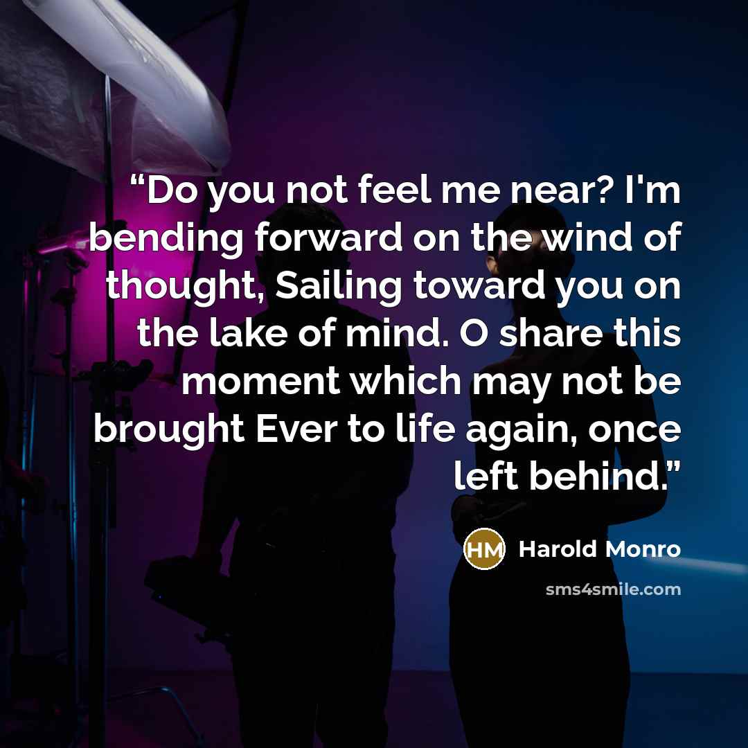 “Do you not feel me near? I'm bending forward on the wind of thought, Sailing toward you on the lake of mind. O share this moment which may not be brought Ever to life again, once left behind.” quote by Harold Monro