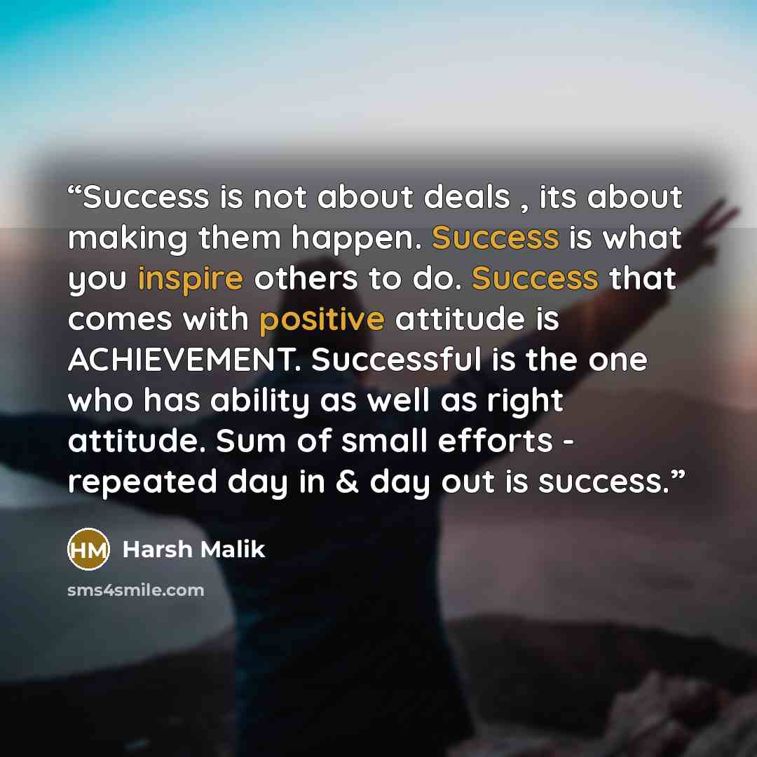 “Success is not about deals , its about making them happen. Success is what you inspire others to do. Success that comes with positive attitude is ACHIEVEMENT. Successful is the one who has ability as well as right attitude. Sum of small efforts - repeated day in & day out is success.” quote by Harsh Malik