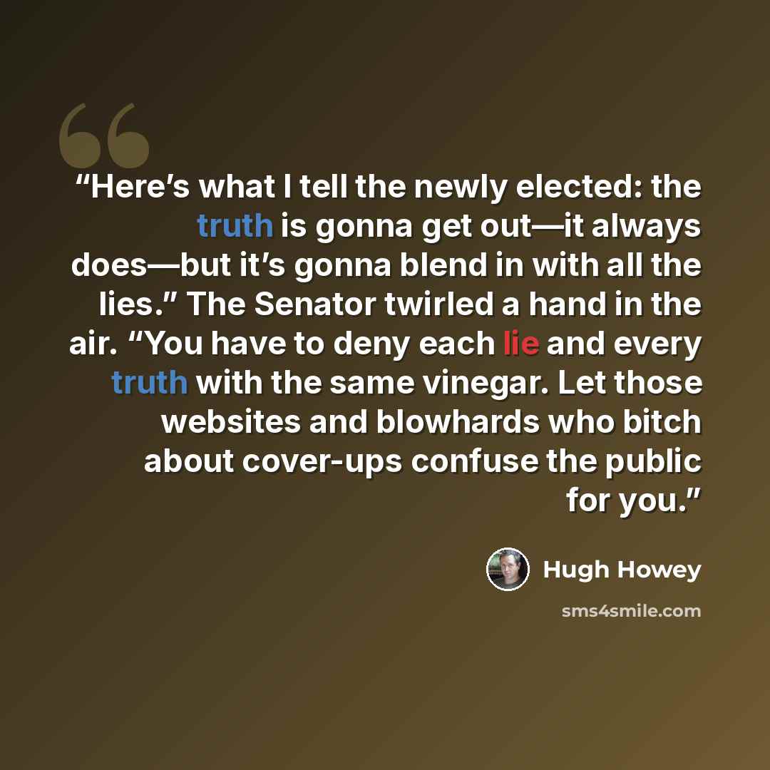 “Here’s what I tell the newly elected: the truth is gonna get out—it always does—but it’s gonna blend in with all the lies.” The Senator twirled a hand in the air. “You have to deny each lie and every truth with the same vinegar. Let those websites and blowhards who bitch about cover-ups confuse…” quote by Hugh Howey