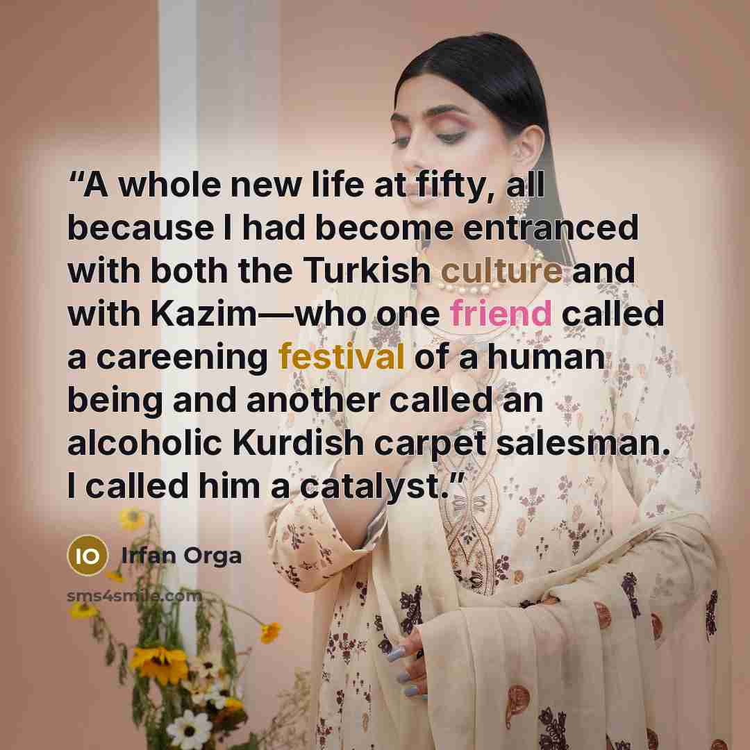 “A whole new life at fifty, all because I had become entranced with both the Turkish culture and with Kazim—who one friend called a careening festival of a human being and another called an alcoholic Kurdish carpet salesman. I called him a catalyst.” quote by Irfan Orga