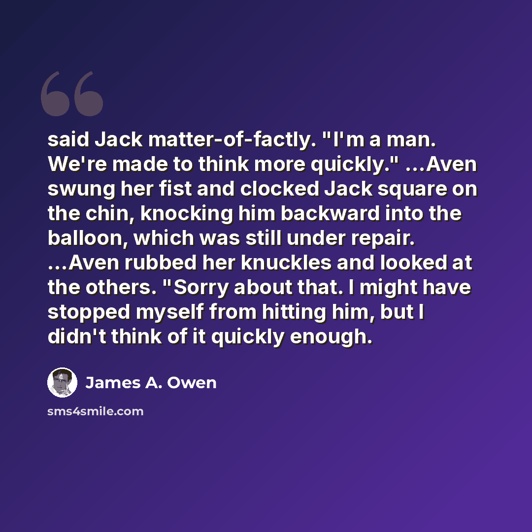 “said Jack matter-of-factly. "I'm a man. We're made to think more quickly." ...Aven swung her fist and clocked Jack square on the chin, knocking him backward into the balloon, which was still under repair. ...Aven rubbed her knuckles and looked at the others. "Sorry about that. I might have stopped…” quote by James A. Owen