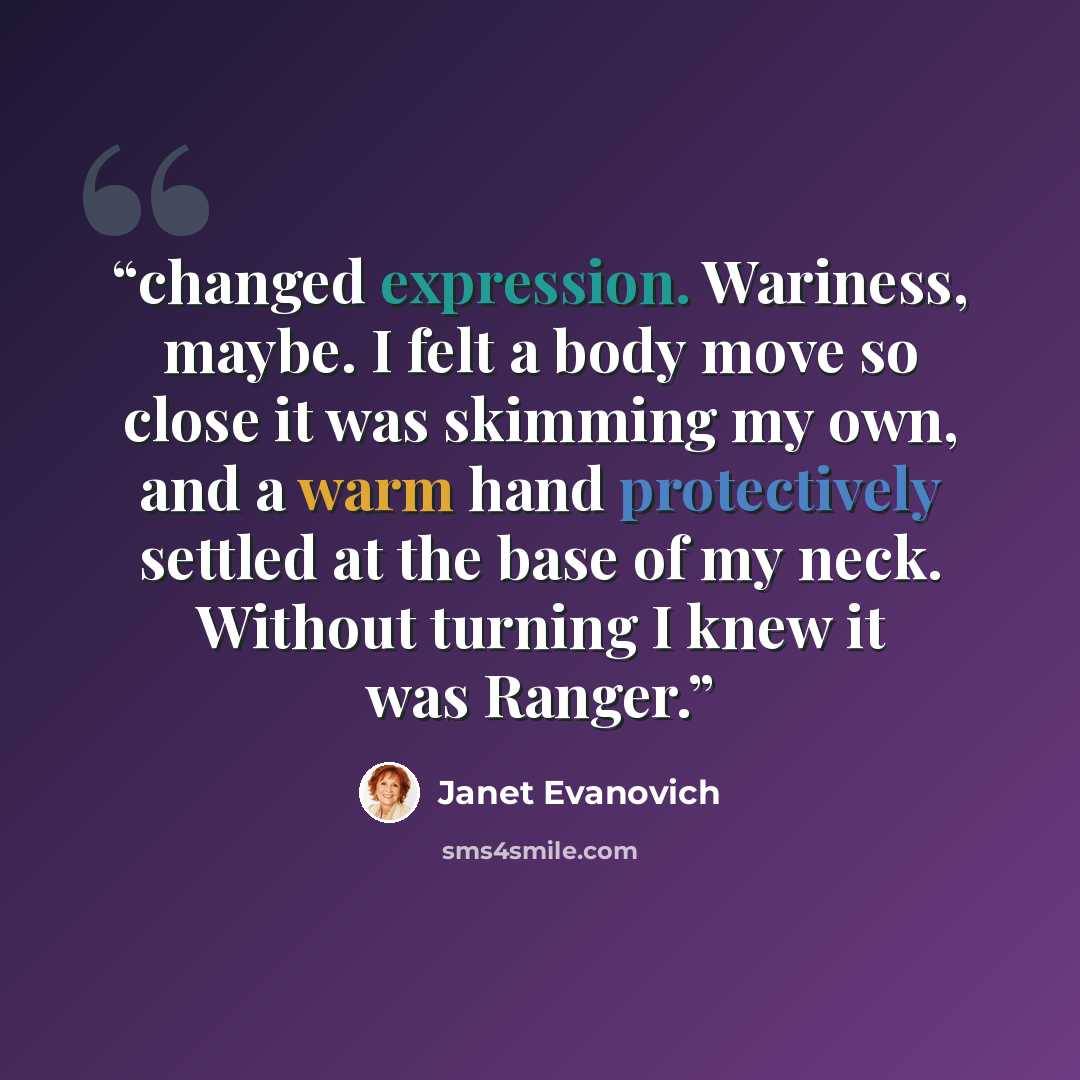 “changed expression. Wariness, maybe. I felt a body move so close it was skimming my own, and a warm hand protectively settled at the base of my neck. Without turning I knew it was Ranger.” quote by Janet Evanovich
