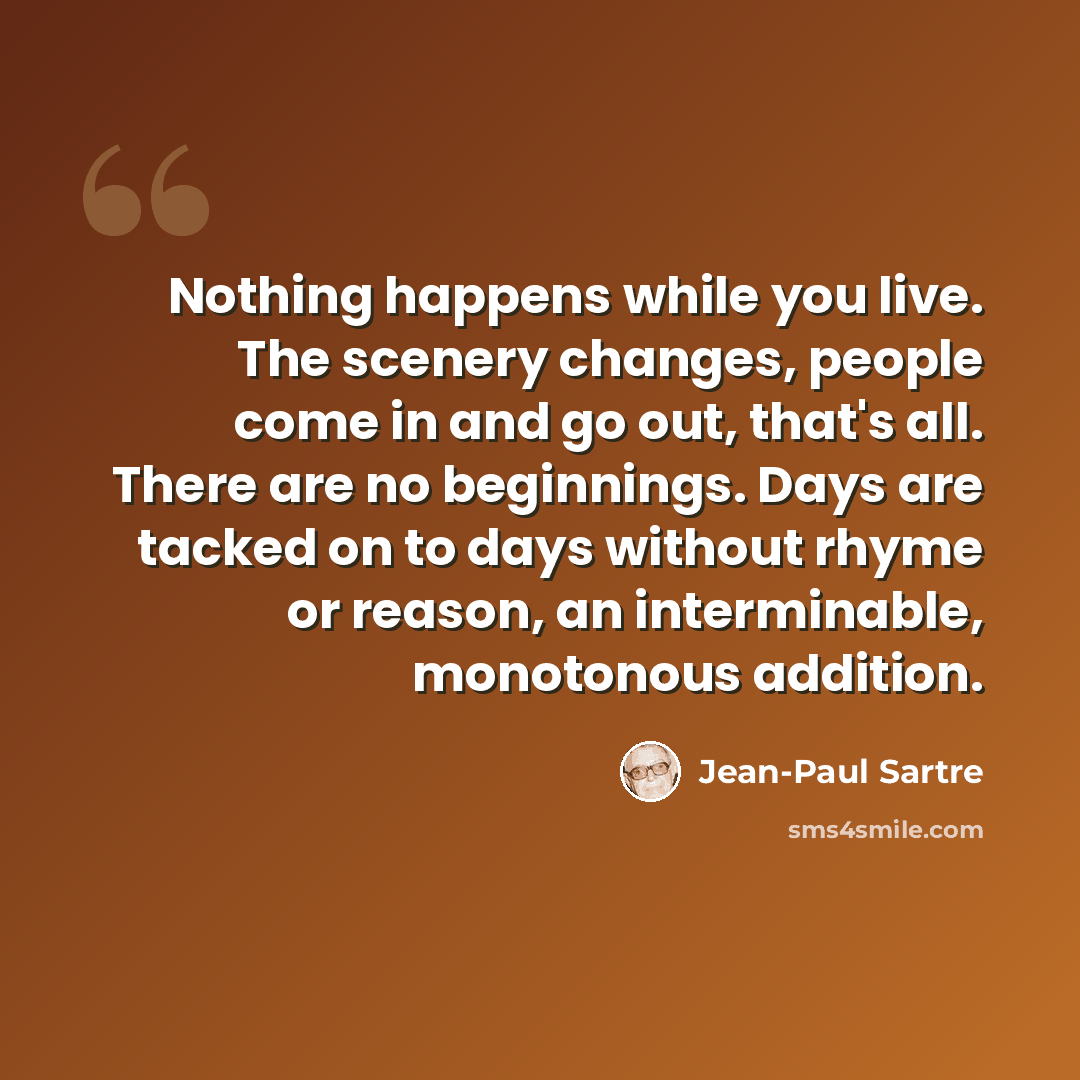 “Nothing happens while you live. The scenery changes, people come in and go out, that's all. There are no beginnings. Days are tacked on to days without rhyme or reason, an interminable, monotonous addition.” quote by Jean-Paul Sartre