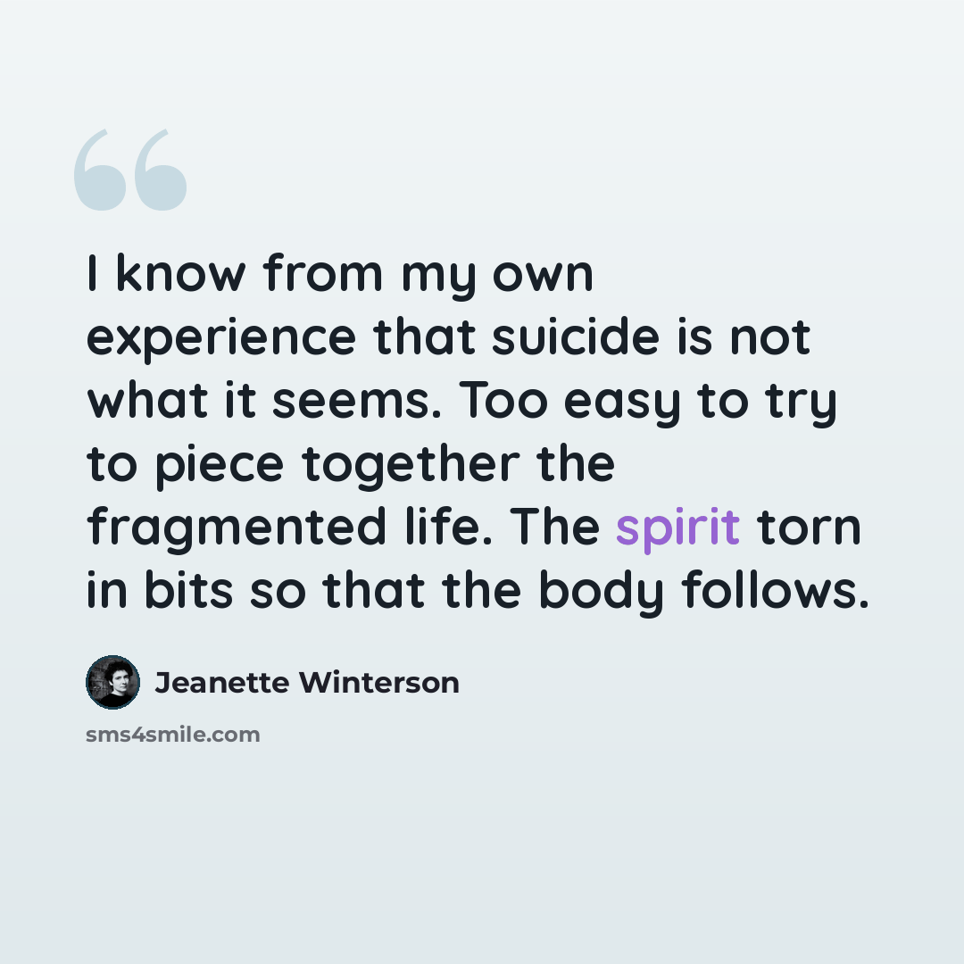 “I know from my own experience that suicide is not what it seems. Too easy to try to piece together the fragmented life. The spirit torn in bits so that the body follows.” quote by Jeanette Winterson