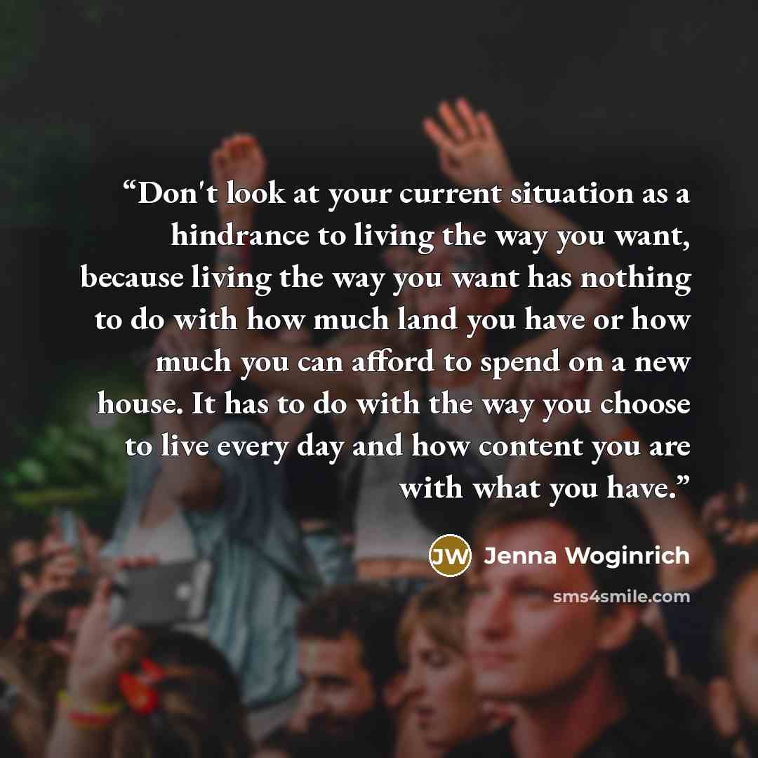 “Don't look at your current situation as a hindrance to living the way you want, because living the way you want has nothing to do with how much land you have or how much you can afford to spend on a new house. It has to do with the way you choose to live every day and how content you are with what…” quote by Jenna Woginrich